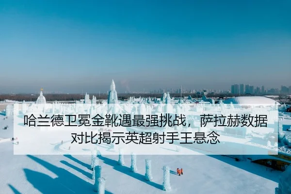 哈兰德卫冕金靴遇最强挑战，萨拉赫数据对比揭示英超射手王悬念