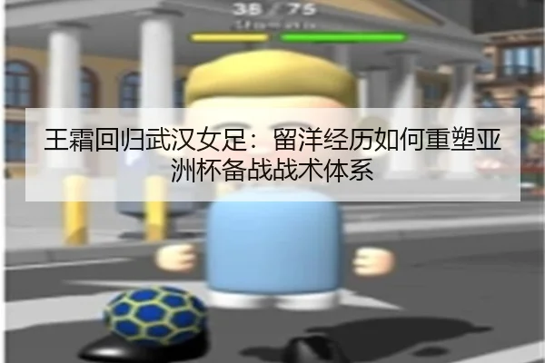 王霜回归武汉女足：留洋经历如何重塑亚洲杯备战战术体系