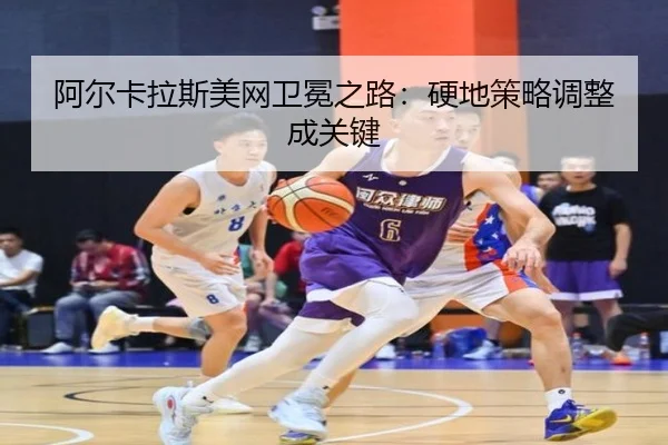 阿尔卡拉斯美网卫冕之路：硬地策略调整成关键