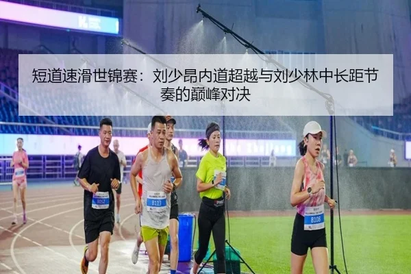 短道速滑世锦赛：刘少昂内道超越与刘少林中长距节奏的巅峰对决