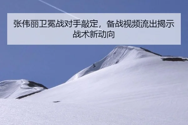 张伟丽卫冕战对手敲定，备战视频流出揭示战术新动向